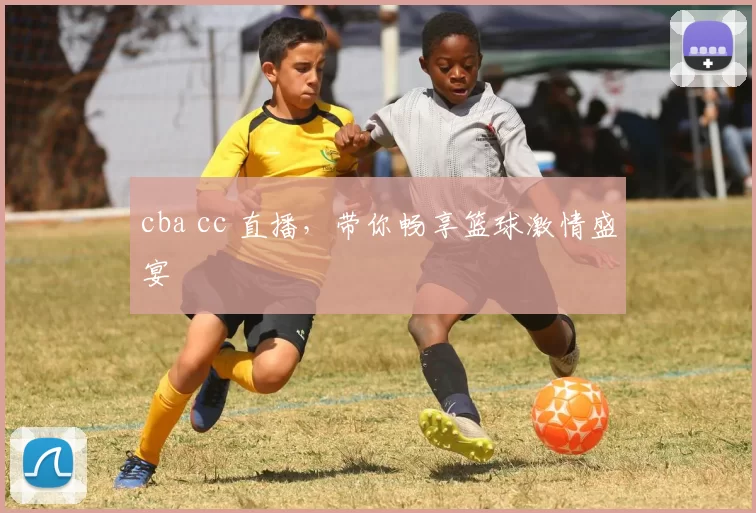 cba cc 直播，带你畅享篮球激情盛宴