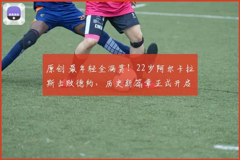 原创 最年轻全满贯！22岁阿尔卡拉斯击败德约，历史新篇章正式开启