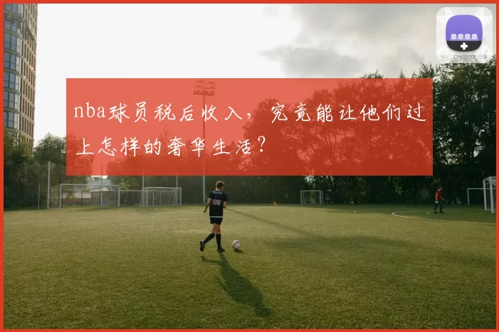 nba球员税后收入，究竟能让他们过上怎样的奢华生活？