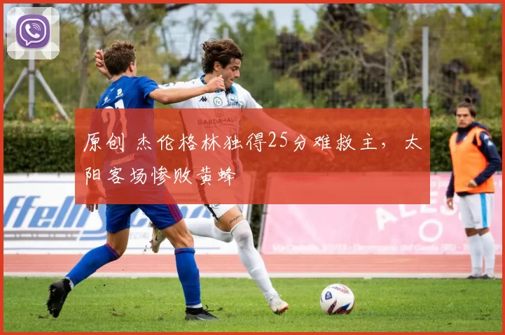 原创 杰伦格林独得25分难救主，太阳客场惨败黄蜂