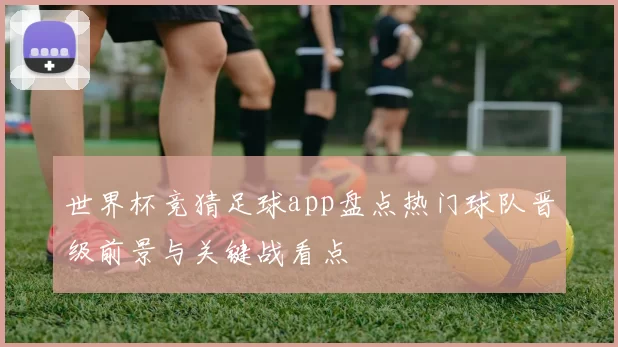 世界杯竞猜足球app盘点热门球队晋级前景与关键战看点