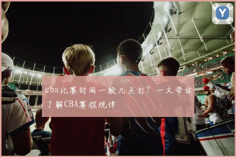 cba比赛时间一般几点打?一文带你了解CBA赛程规律