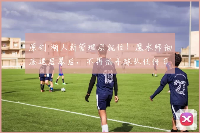 原创 湖人新管理层就位！魔术师彻底退居幕后，不再插手球队任何日常事务