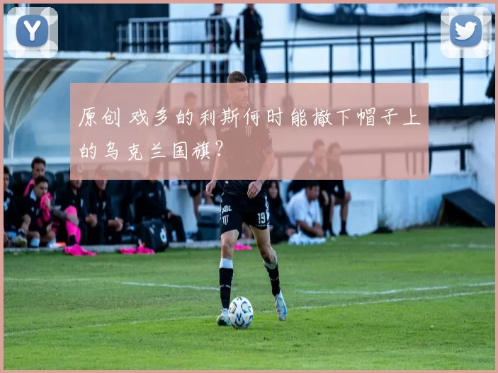 原创 戏多的利斯何时能撤下帽子上的乌克兰国旗？