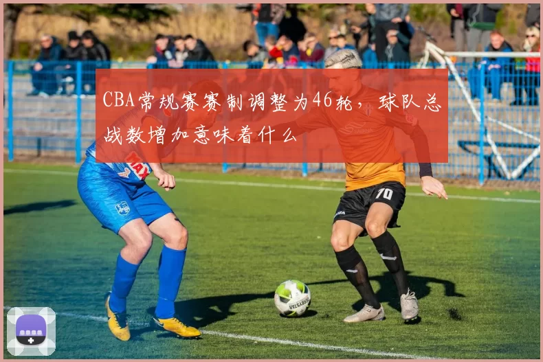 CBA常规赛赛制调整为46轮，球队总战数增加意味着什么