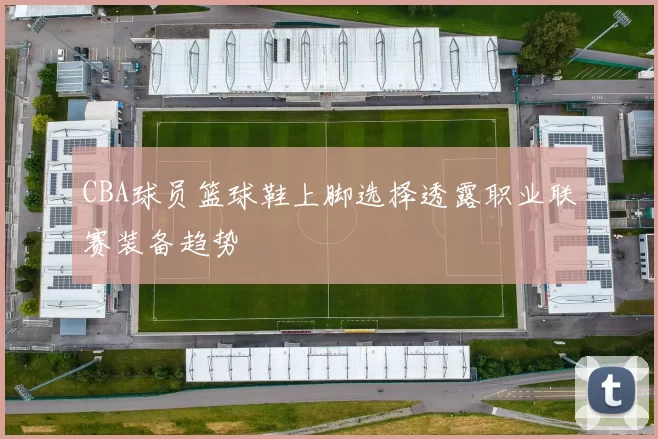 CBA球员篮球鞋上脚选择透露职业联赛装备趋势