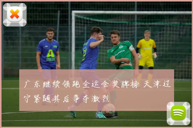 广东继续领跑全运会奖牌榜 天津辽宁紧随其后争夺激烈